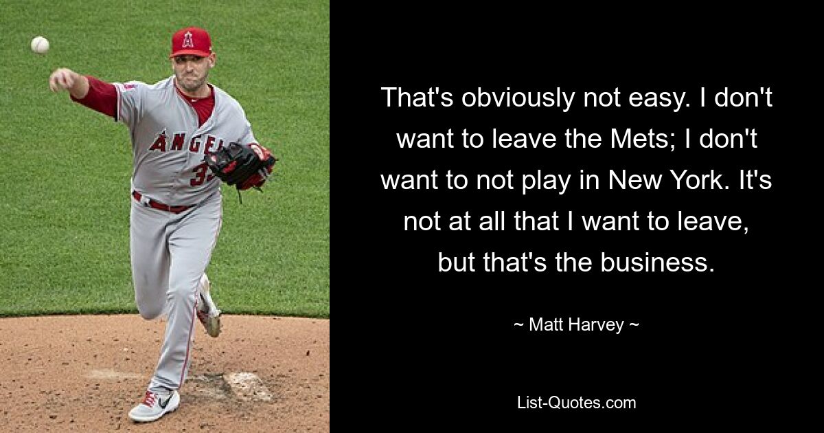 That's obviously not easy. I don't want to leave the Mets; I don't want to not play in New York. It's not at all that I want to leave, but that's the business. — © Matt Harvey