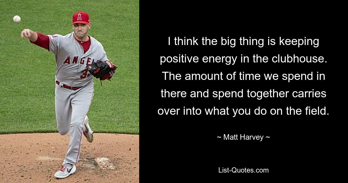 I think the big thing is keeping positive energy in the clubhouse. The amount of time we spend in there and spend together carries over into what you do on the field. — © Matt Harvey