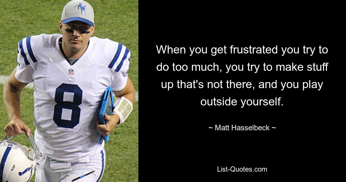 When you get frustrated you try to do too much, you try to make stuff up that's not there, and you play outside yourself. — © Matt Hasselbeck