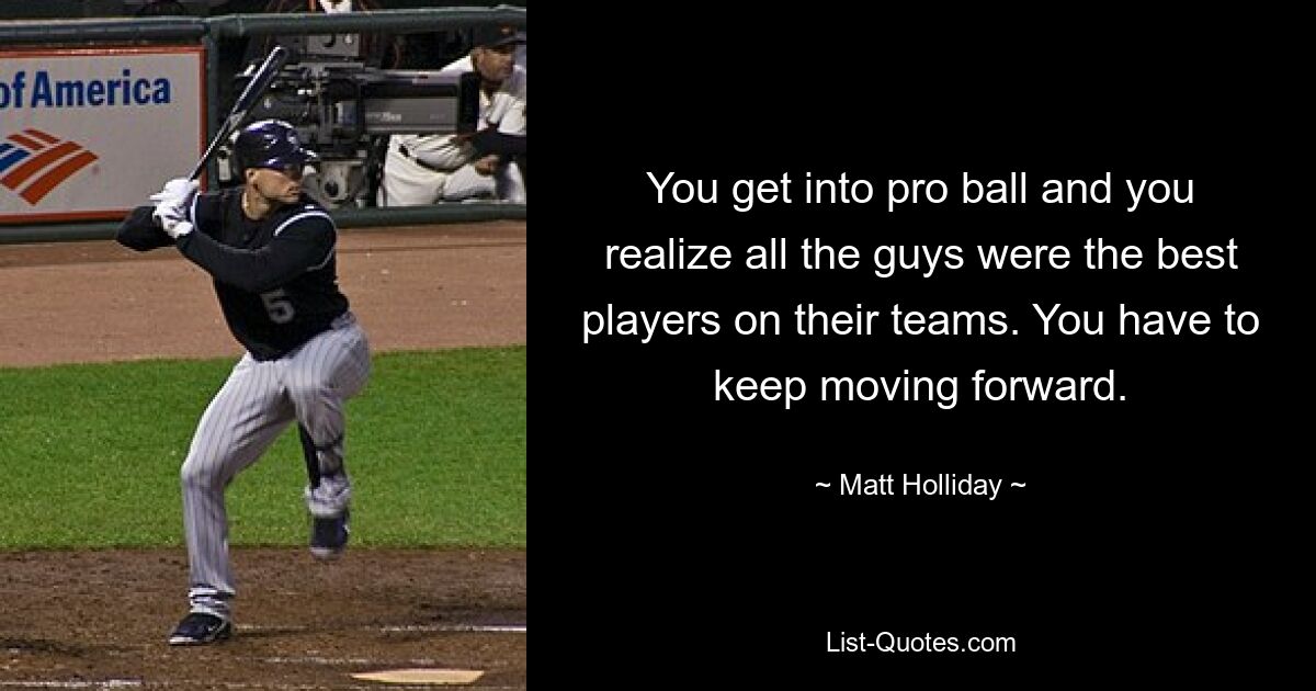 You get into pro ball and you realize all the guys were the best players on their teams. You have to keep moving forward. — © Matt Holliday