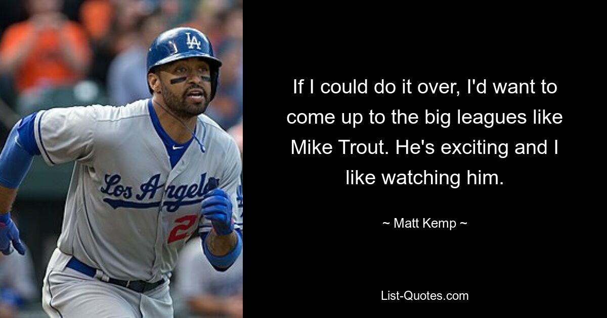 If I could do it over, I'd want to come up to the big leagues like Mike Trout. He's exciting and I like watching him. — © Matt Kemp