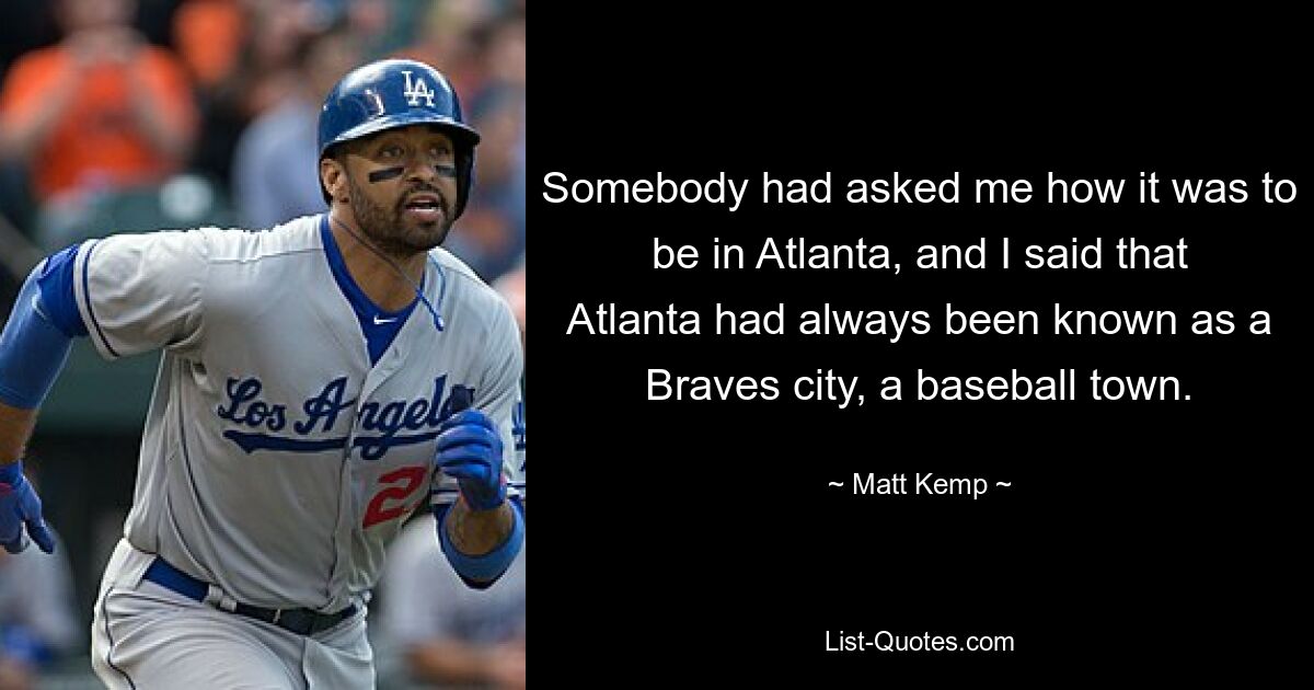 Jemand hatte mich gefragt, wie es sei, in Atlanta zu sein, und ich sagte, dass Atlanta schon immer als Braves-Stadt, als Baseballstadt bekannt gewesen sei. — © Matt Kemp