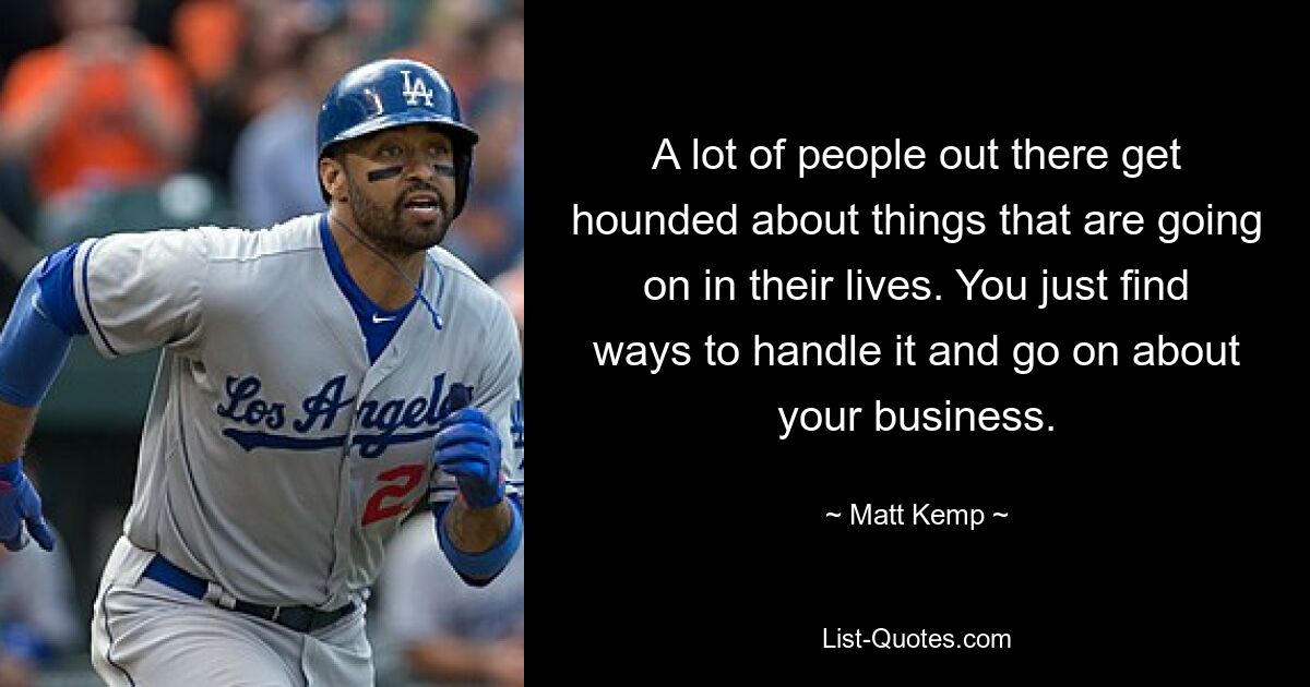 A lot of people out there get hounded about things that are going on in their lives. You just find ways to handle it and go on about your business. — © Matt Kemp