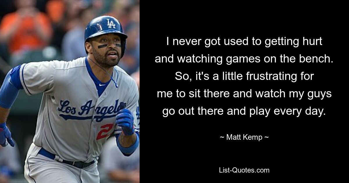 I never got used to getting hurt and watching games on the bench. So, it's a little frustrating for me to sit there and watch my guys go out there and play every day. — © Matt Kemp