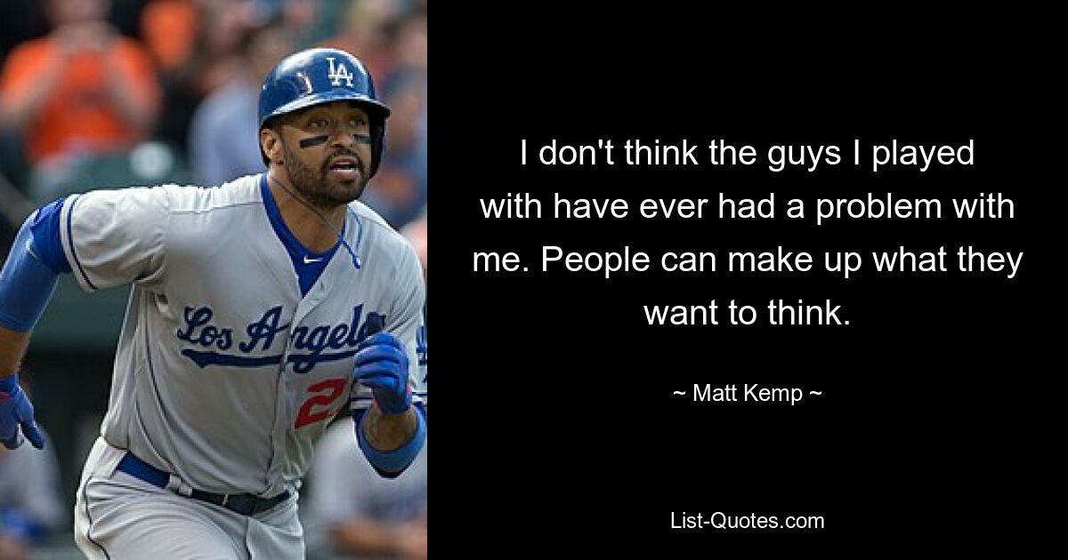 I don't think the guys I played with have ever had a problem with me. People can make up what they want to think. — © Matt Kemp