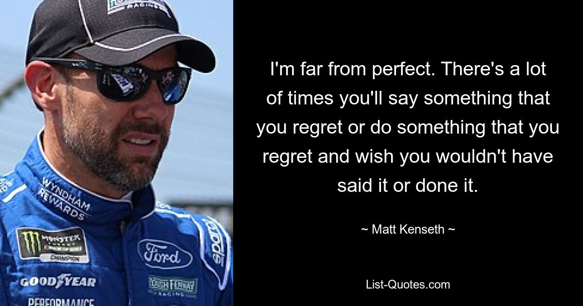 I'm far from perfect. There's a lot of times you'll say something that you regret or do something that you regret and wish you wouldn't have said it or done it. — © Matt Kenseth