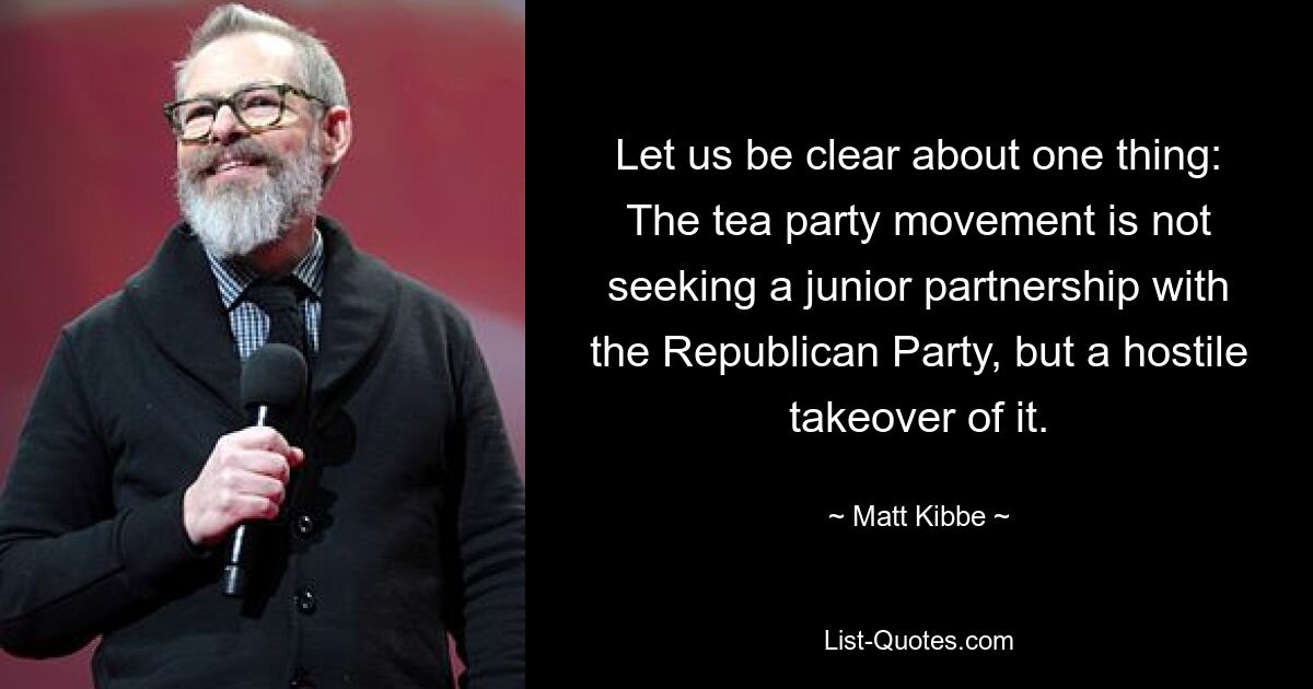 Let us be clear about one thing: The tea party movement is not seeking a junior partnership with the Republican Party, but a hostile takeover of it. — © Matt Kibbe