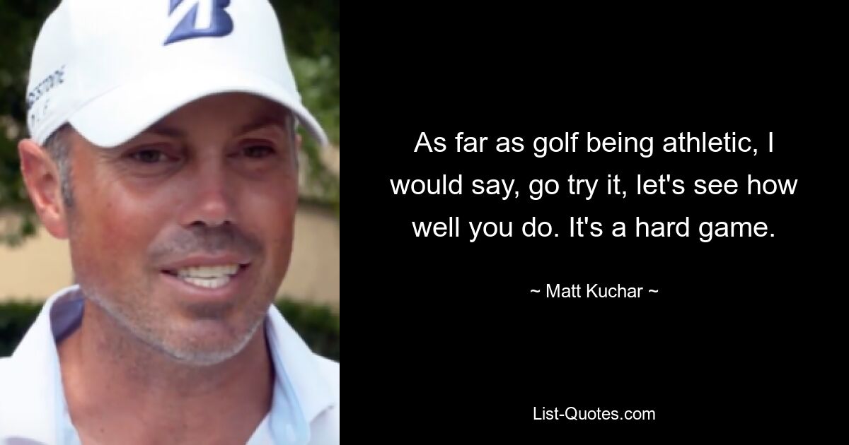 As far as golf being athletic, I would say, go try it, let's see how well you do. It's a hard game. — © Matt Kuchar