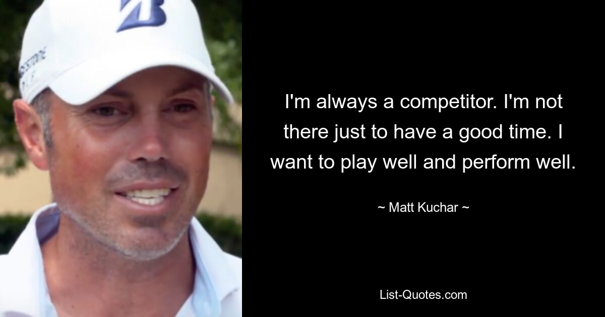 I'm always a competitor. I'm not there just to have a good time. I want to play well and perform well. — © Matt Kuchar