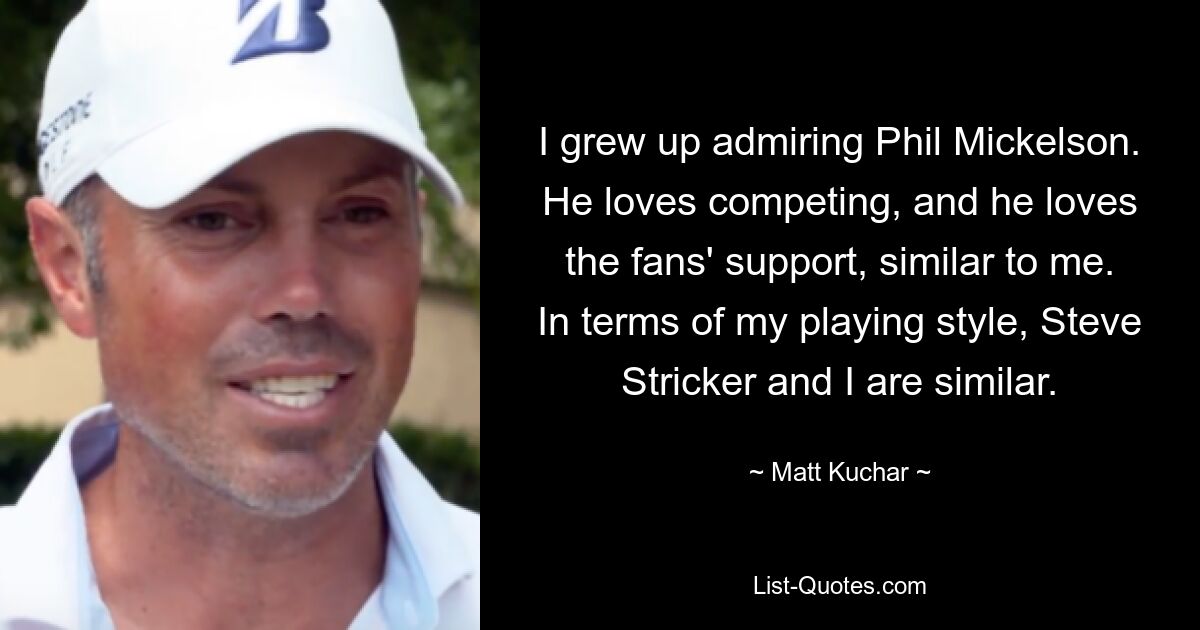 Ich bin mit der Bewunderung von Phil Mickelson aufgewachsen. Er liebt den Wettkampf und liebt die Unterstützung der Fans, genau wie ich. Was meinen Spielstil angeht, sind Steve Stricker und ich uns ähnlich. — © Matt Kuchar 