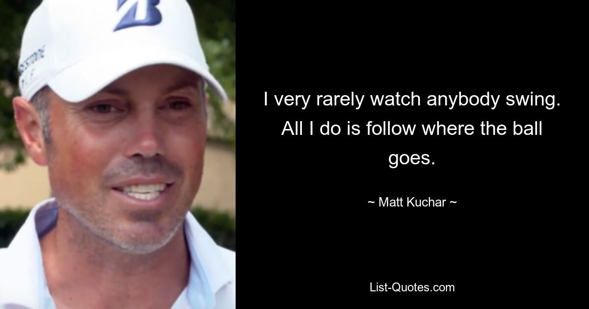 I very rarely watch anybody swing. All I do is follow where the ball goes. — © Matt Kuchar