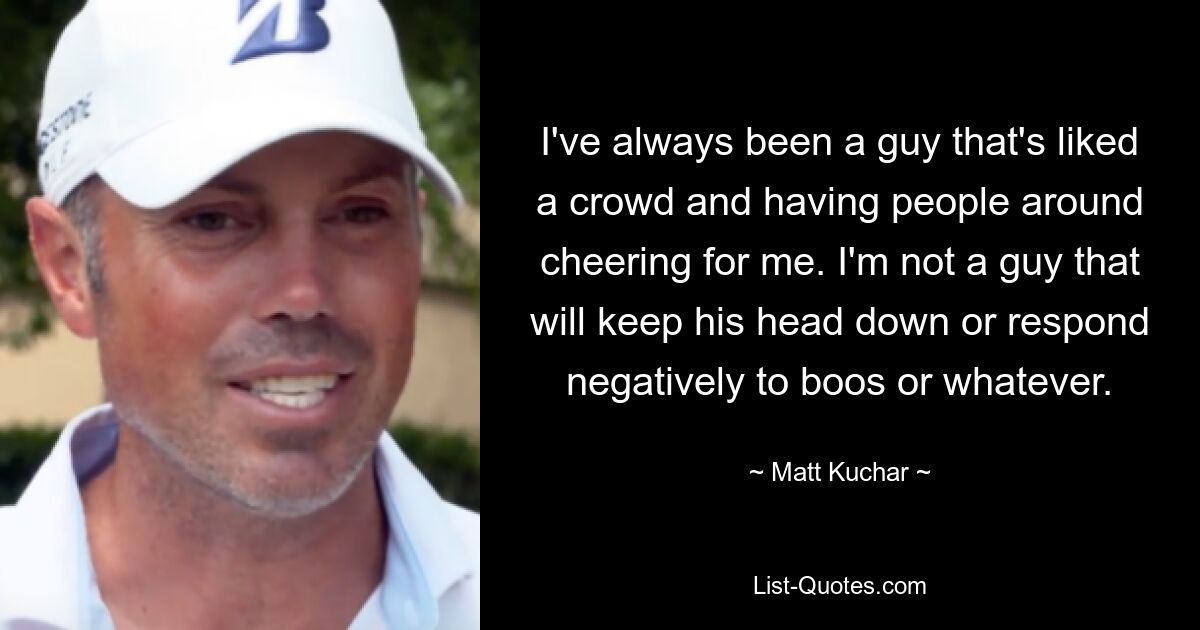 I've always been a guy that's liked a crowd and having people around cheering for me. I'm not a guy that will keep his head down or respond negatively to boos or whatever. — © Matt Kuchar