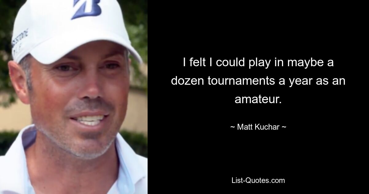 I felt I could play in maybe a dozen tournaments a year as an amateur. — © Matt Kuchar