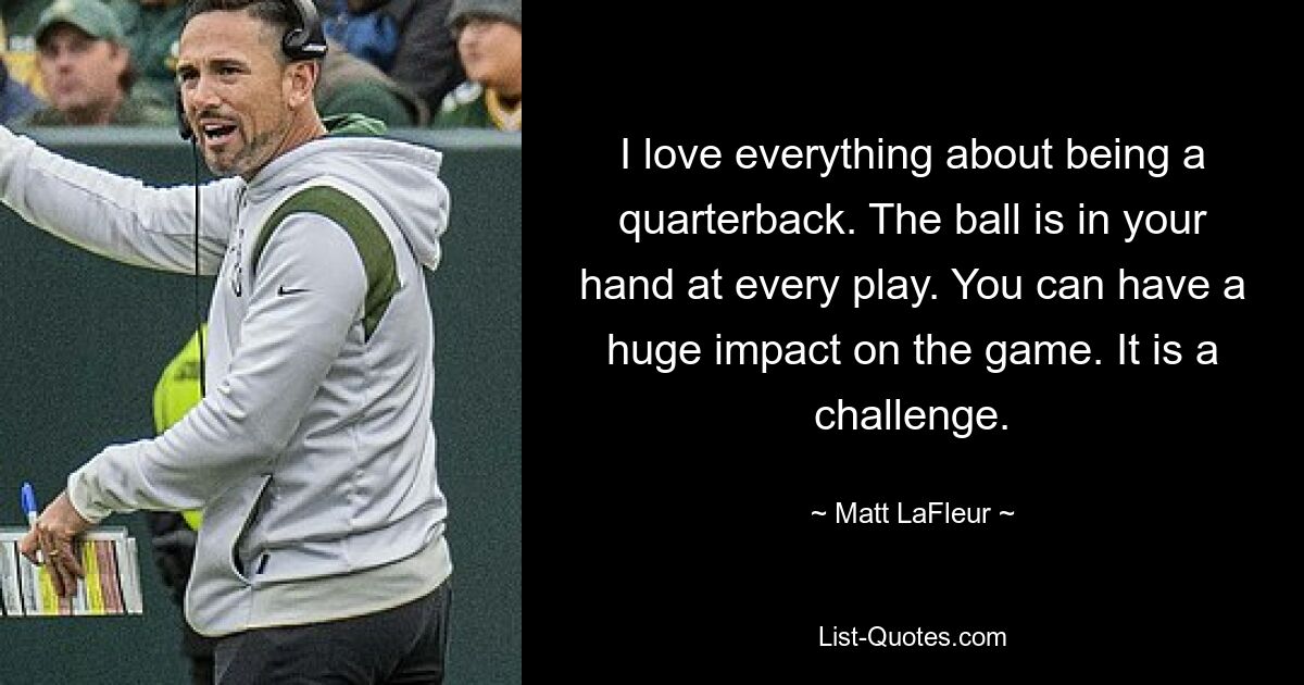 I love everything about being a quarterback. The ball is in your hand at every play. You can have a huge impact on the game. It is a challenge. — © Matt LaFleur