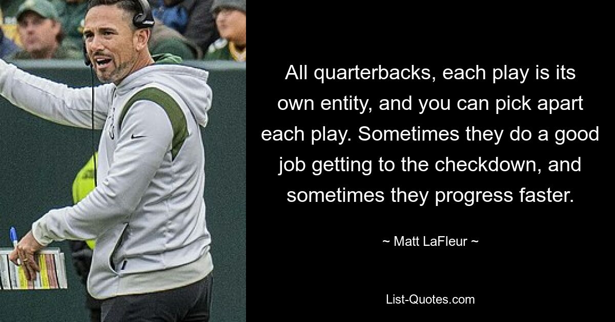 All quarterbacks, each play is its own entity, and you can pick apart each play. Sometimes they do a good job getting to the checkdown, and sometimes they progress faster. — © Matt LaFleur