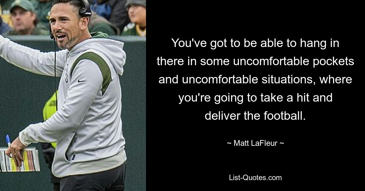 You've got to be able to hang in there in some uncomfortable pockets and uncomfortable situations, where you're going to take a hit and deliver the football. — © Matt LaFleur