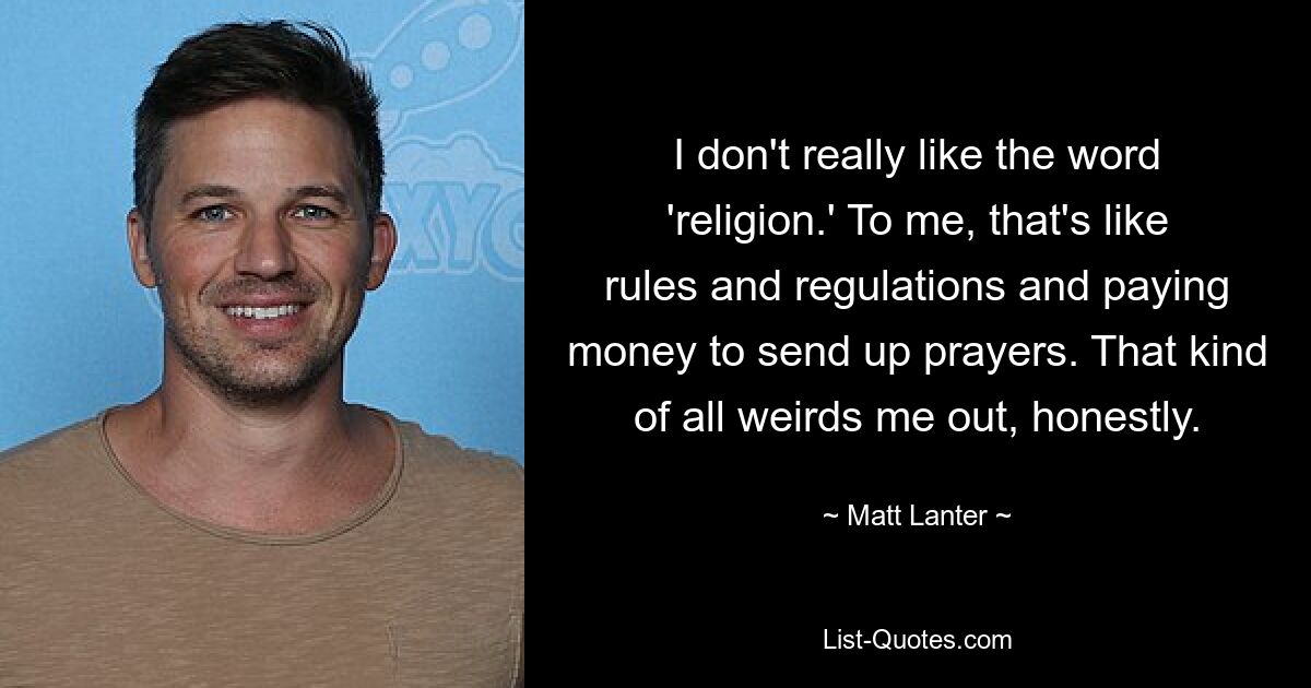 I don't really like the word 'religion.' To me, that's like rules and regulations and paying money to send up prayers. That kind of all weirds me out, honestly. — © Matt Lanter