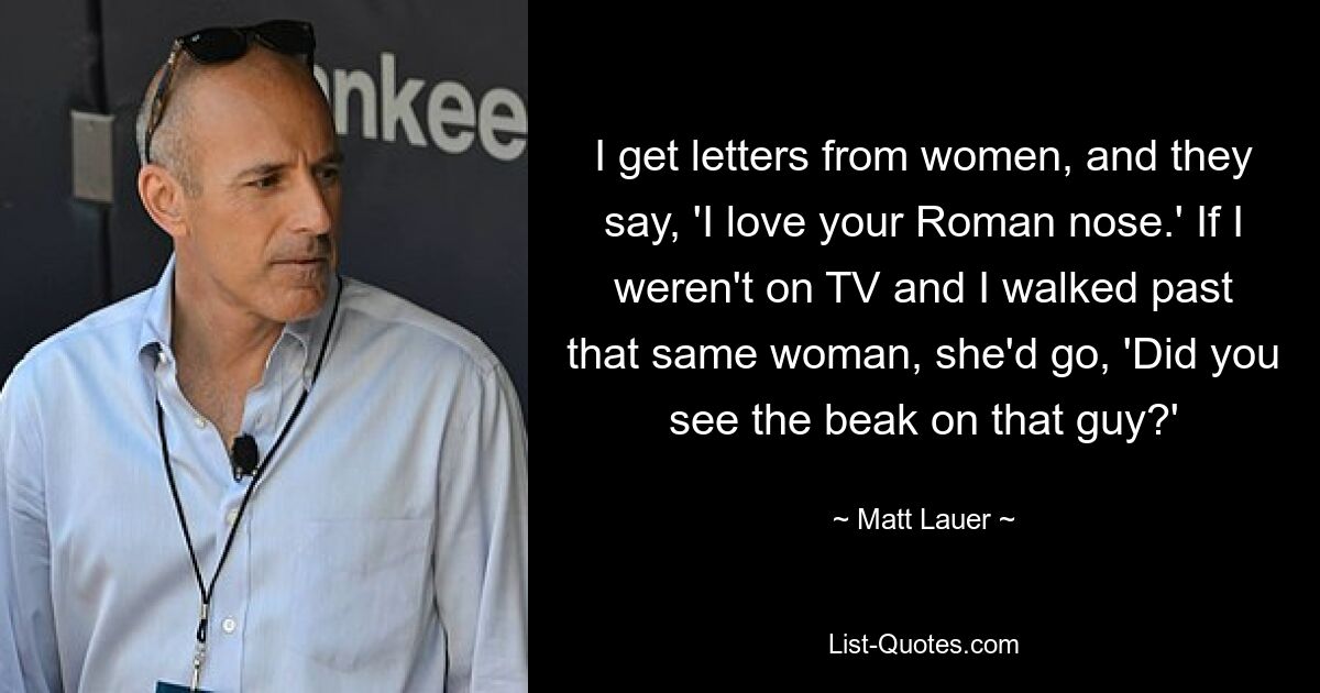 I get letters from women, and they say, 'I love your Roman nose.' If I weren't on TV and I walked past that same woman, she'd go, 'Did you see the beak on that guy?' — © Matt Lauer