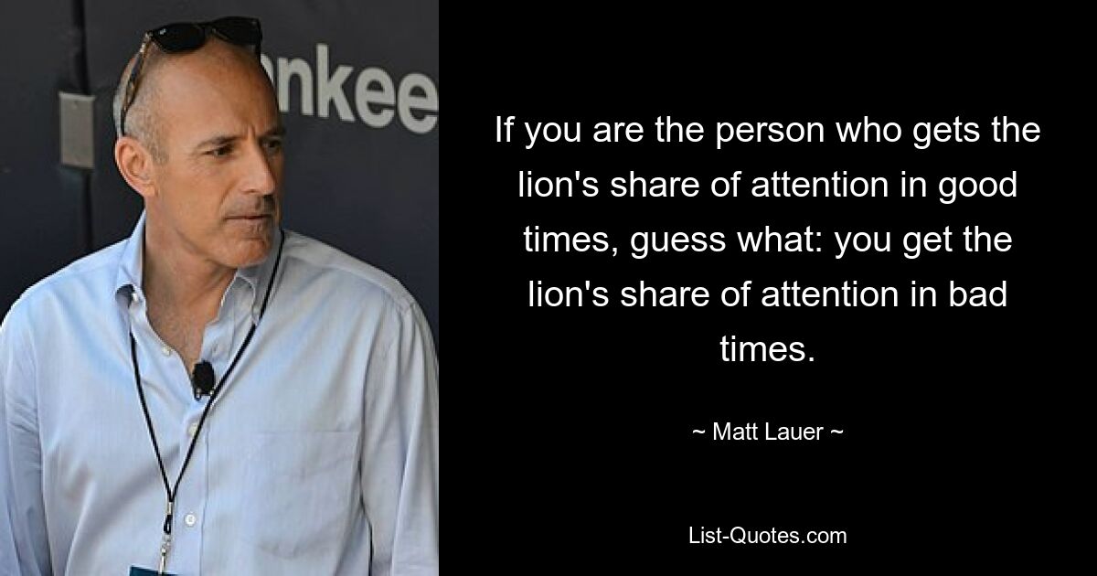 If you are the person who gets the lion's share of attention in good times, guess what: you get the lion's share of attention in bad times. — © Matt Lauer