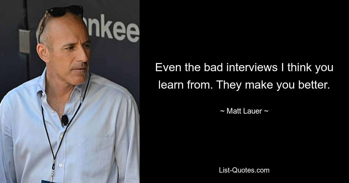 Even the bad interviews I think you learn from. They make you better. — © Matt Lauer