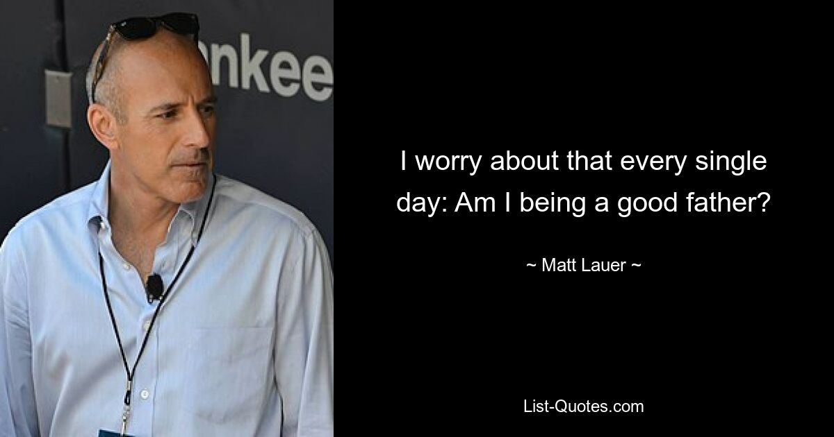 I worry about that every single day: Am I being a good father? — © Matt Lauer