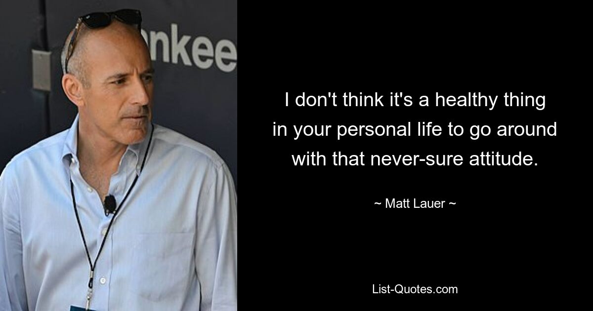 I don't think it's a healthy thing in your personal life to go around with that never-sure attitude. — © Matt Lauer