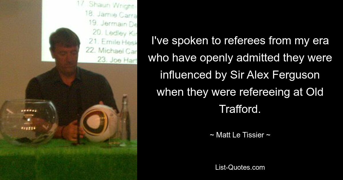 I've spoken to referees from my era who have openly admitted they were influenced by Sir Alex Ferguson when they were refereeing at Old Trafford. — © Matt Le Tissier