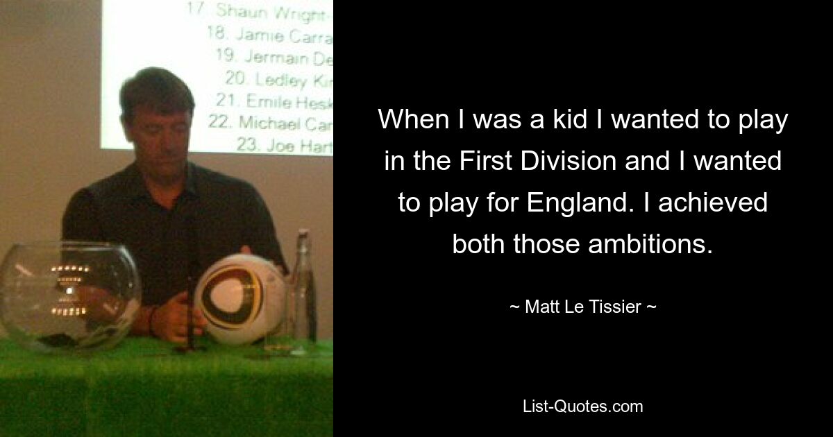 When I was a kid I wanted to play in the First Division and I wanted to play for England. I achieved both those ambitions. — © Matt Le Tissier