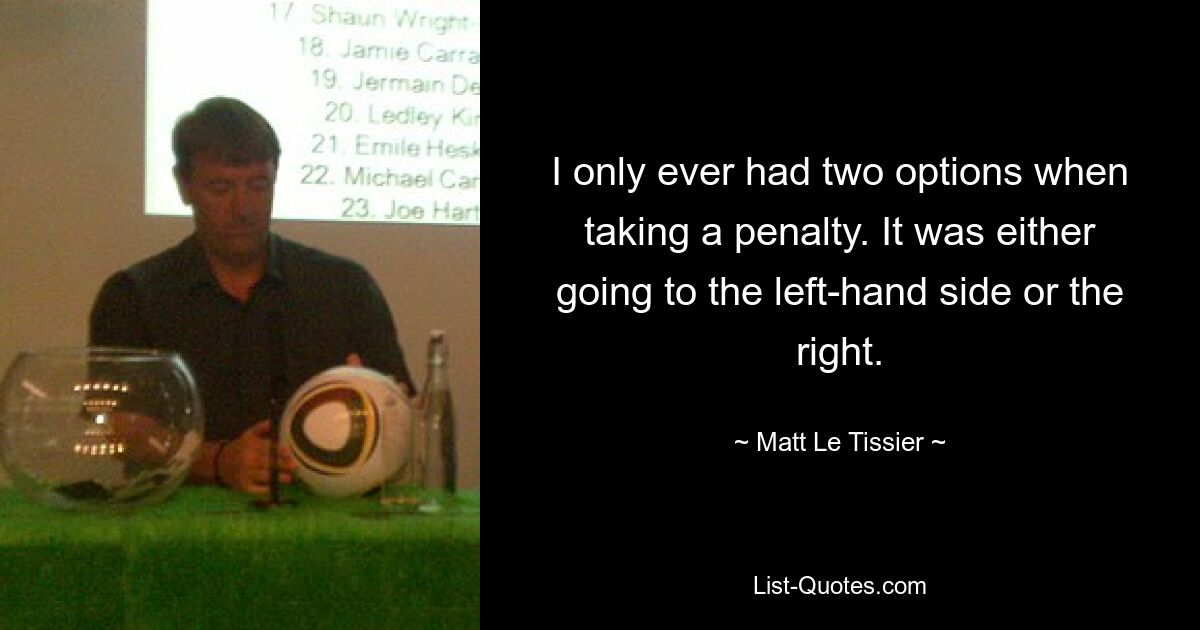 I only ever had two options when taking a penalty. It was either going to the left-hand side or the right. — © Matt Le Tissier