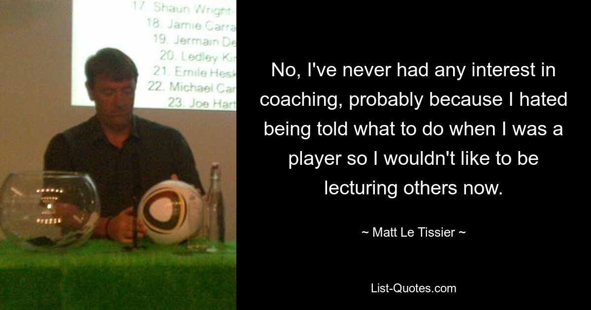 No, I've never had any interest in coaching, probably because I hated being told what to do when I was a player so I wouldn't like to be lecturing others now. — © Matt Le Tissier