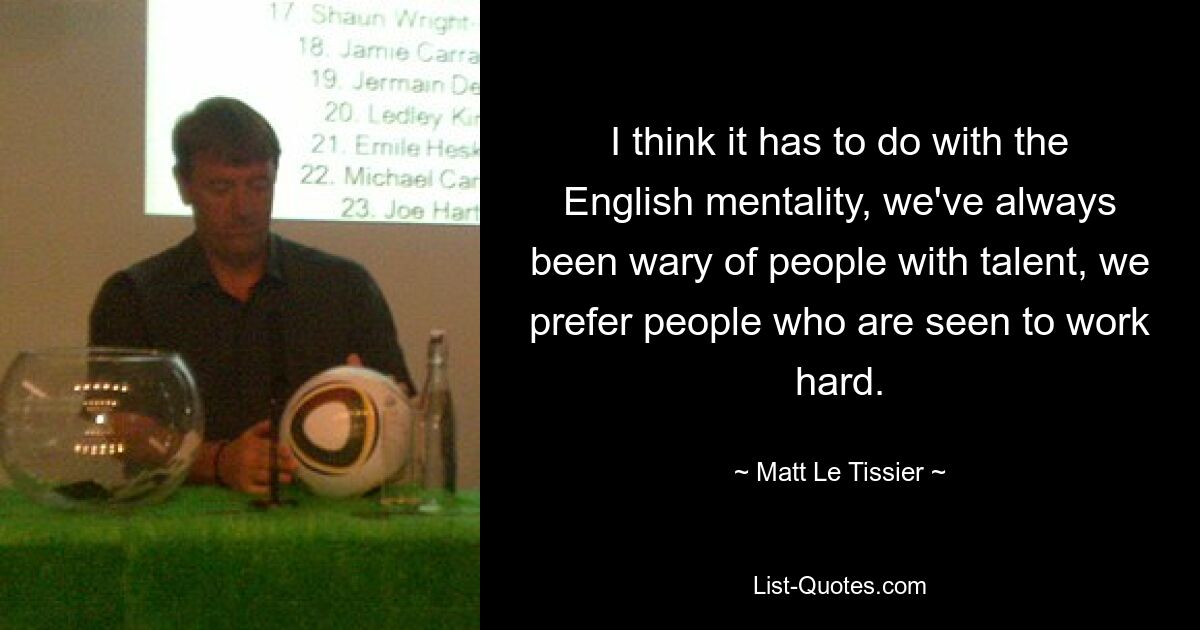 I think it has to do with the English mentality, we've always been wary of people with talent, we prefer people who are seen to work hard. — © Matt Le Tissier