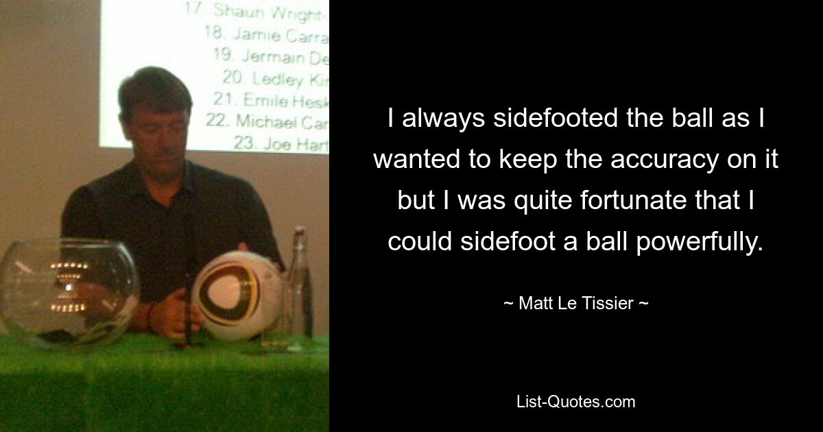 I always sidefooted the ball as I wanted to keep the accuracy on it but I was quite fortunate that I could sidefoot a ball powerfully. — © Matt Le Tissier