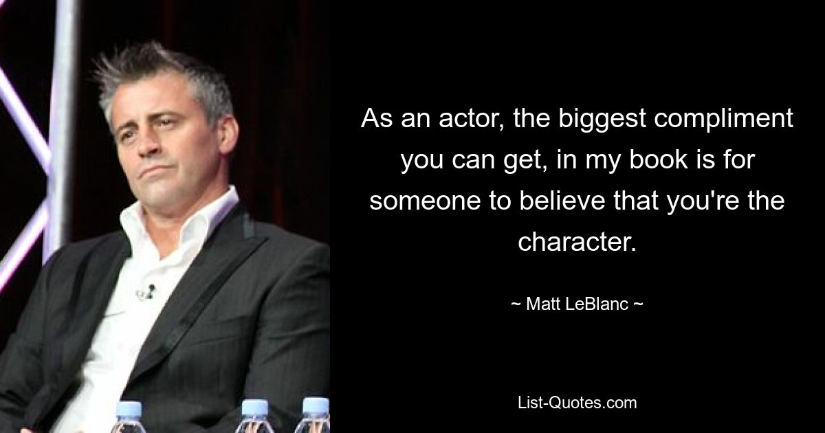 As an actor, the biggest compliment you can get, in my book is for someone to believe that you're the character. — © Matt LeBlanc