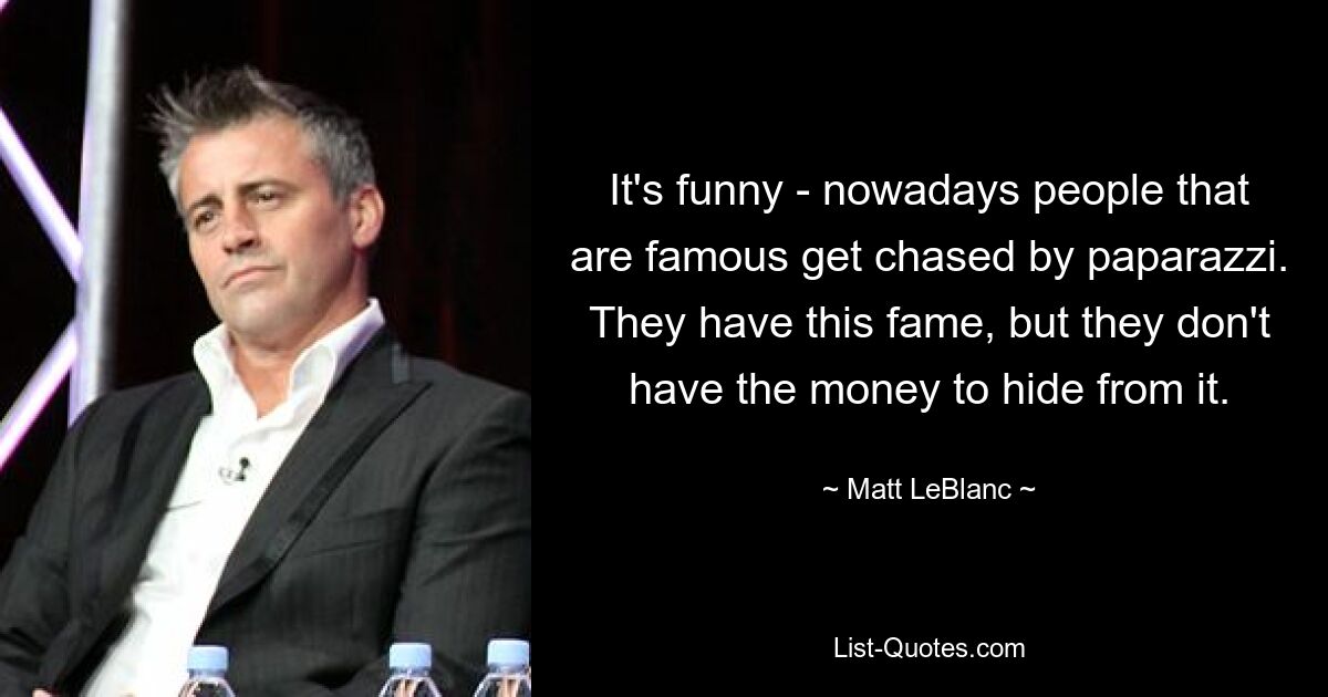 It's funny - nowadays people that are famous get chased by paparazzi. They have this fame, but they don't have the money to hide from it. — © Matt LeBlanc