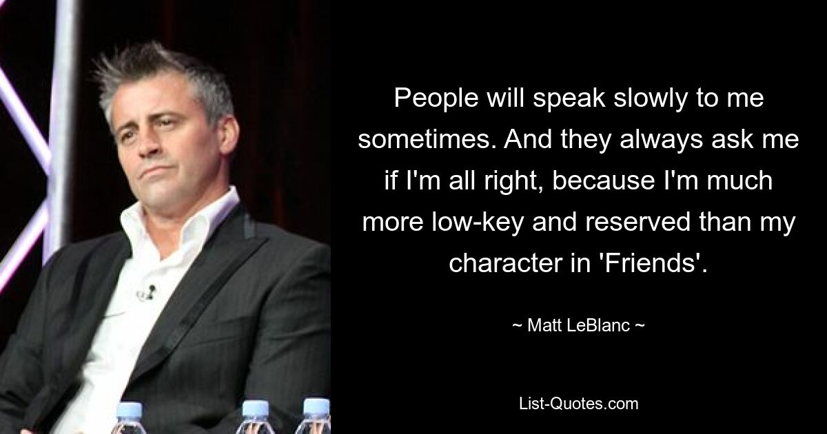 People will speak slowly to me sometimes. And they always ask me if I'm all right, because I'm much more low-key and reserved than my character in 'Friends'. — © Matt LeBlanc