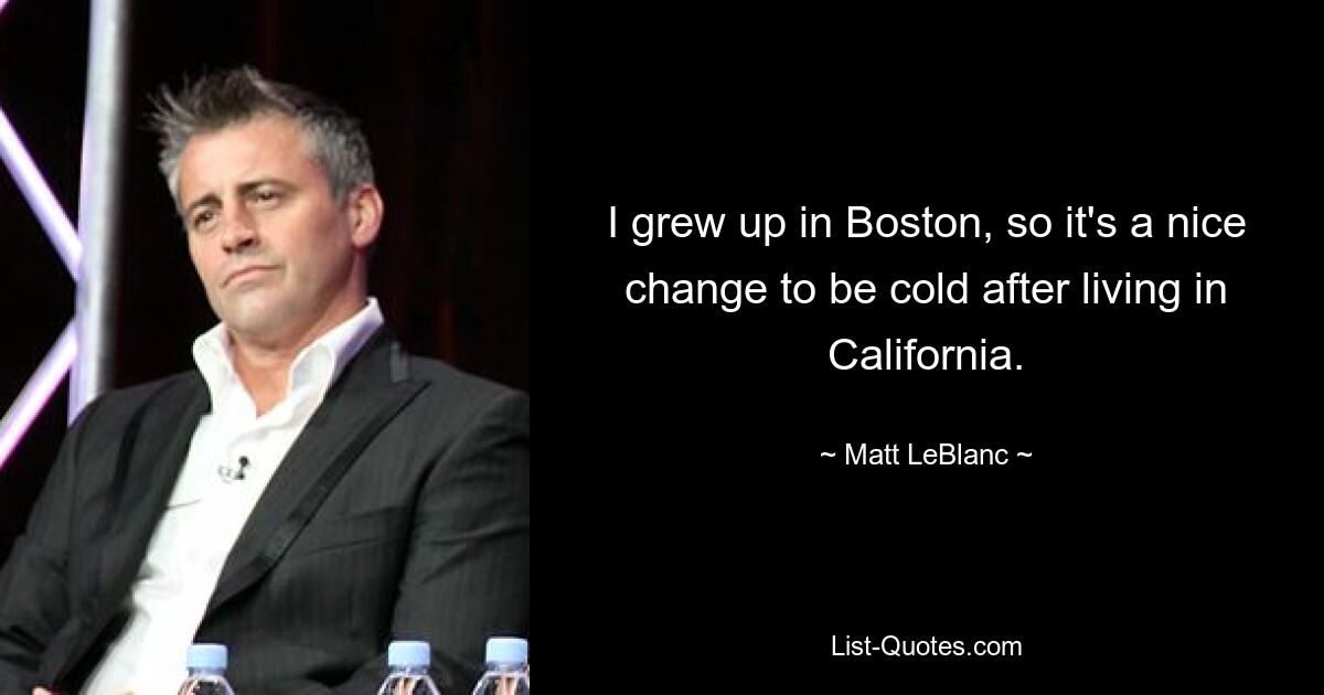 I grew up in Boston, so it's a nice change to be cold after living in California. — © Matt LeBlanc