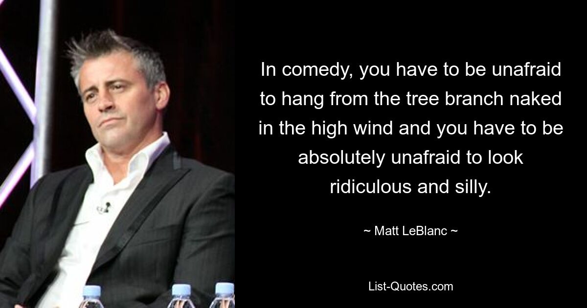 In comedy, you have to be unafraid to hang from the tree branch naked in the high wind and you have to be absolutely unafraid to look ridiculous and silly. — © Matt LeBlanc