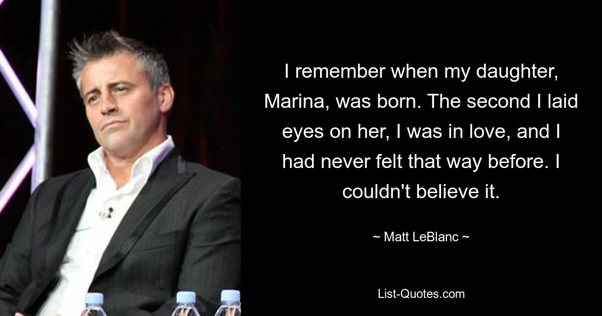 I remember when my daughter, Marina, was born. The second I laid eyes on her, I was in love, and I had never felt that way before. I couldn't believe it. — © Matt LeBlanc