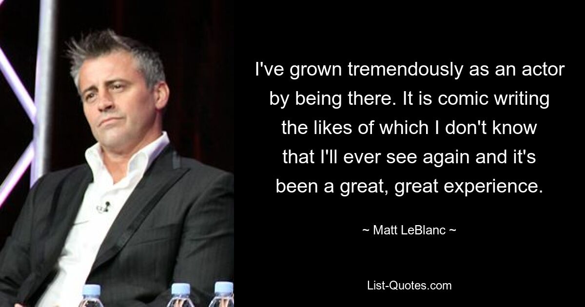 I've grown tremendously as an actor by being there. It is comic writing the likes of which I don't know that I'll ever see again and it's been a great, great experience. — © Matt LeBlanc