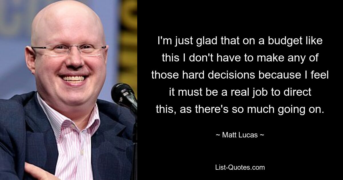 I'm just glad that on a budget like this I don't have to make any of those hard decisions because I feel it must be a real job to direct this, as there's so much going on. — © Matt Lucas