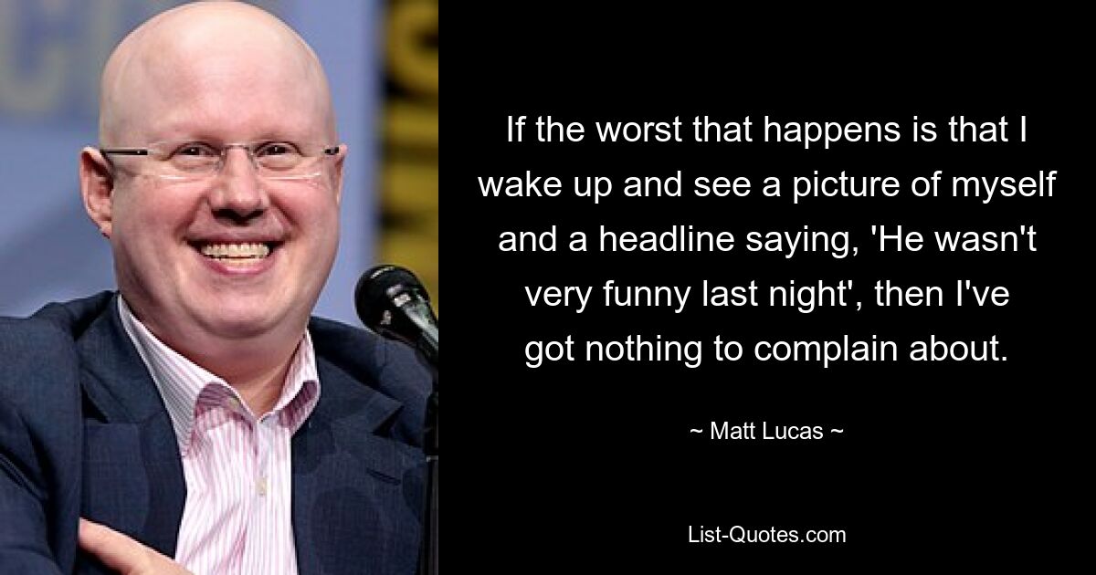 If the worst that happens is that I wake up and see a picture of myself and a headline saying, 'He wasn't very funny last night', then I've got nothing to complain about. — © Matt Lucas