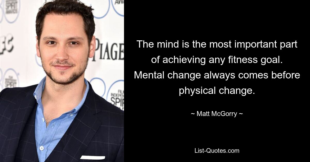 The mind is the most important part of achieving any fitness goal. Mental change always comes before physical change. — © Matt McGorry