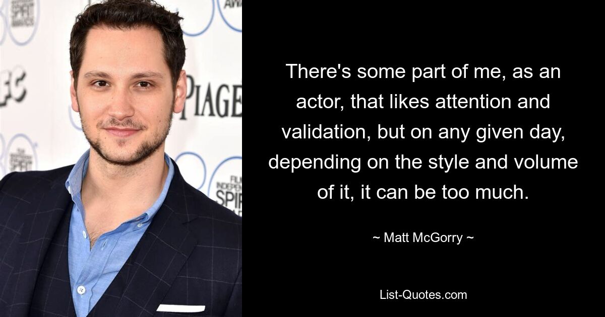 There's some part of me, as an actor, that likes attention and validation, but on any given day, depending on the style and volume of it, it can be too much. — © Matt McGorry