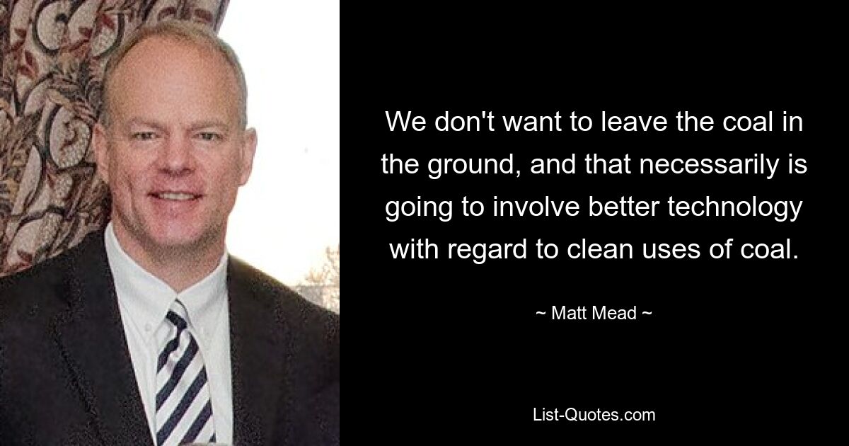 We don't want to leave the coal in the ground, and that necessarily is going to involve better technology with regard to clean uses of coal. — © Matt Mead