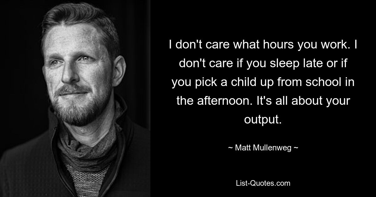 I don't care what hours you work. I don't care if you sleep late or if you pick a child up from school in the afternoon. It's all about your output. — © Matt Mullenweg