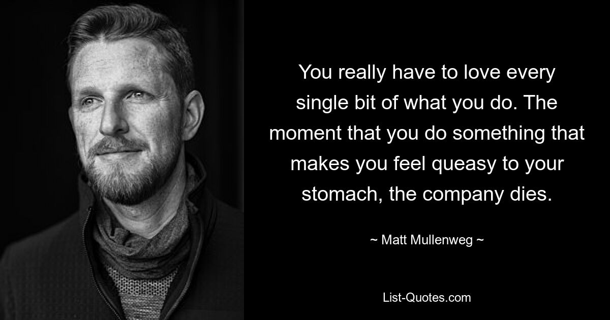 You really have to love every single bit of what you do. The moment that you do something that makes you feel queasy to your stomach, the company dies. — © Matt Mullenweg