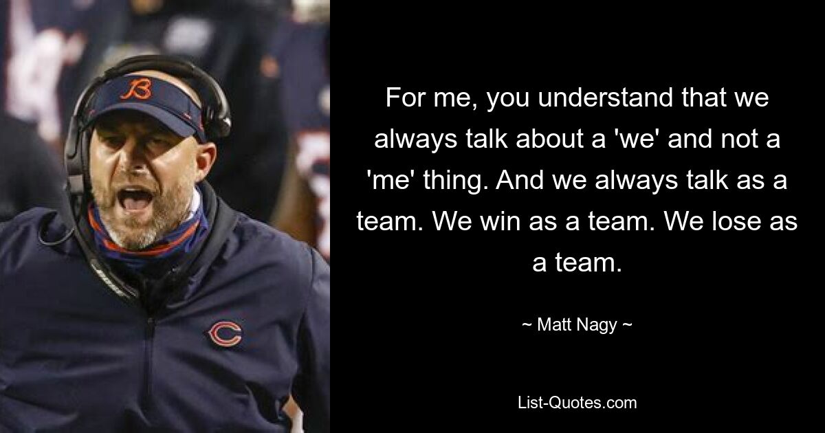 For me, you understand that we always talk about a 'we' and not a 'me' thing. And we always talk as a team. We win as a team. We lose as a team. — © Matt Nagy