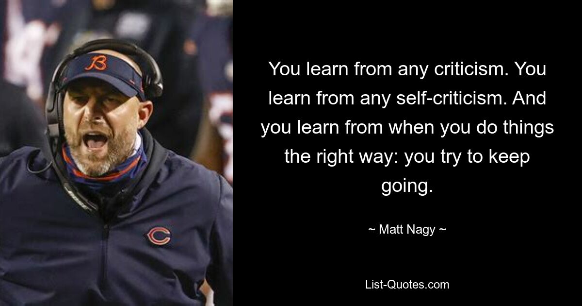 You learn from any criticism. You learn from any self-criticism. And you learn from when you do things the right way: you try to keep going. — © Matt Nagy