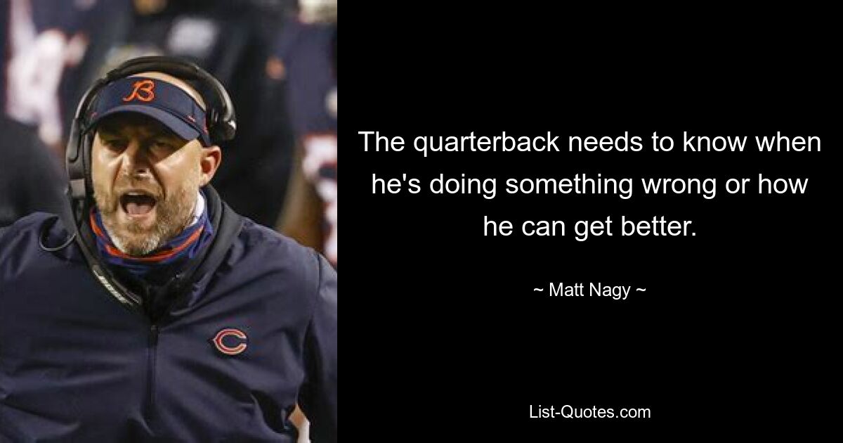 The quarterback needs to know when he's doing something wrong or how he can get better. — © Matt Nagy