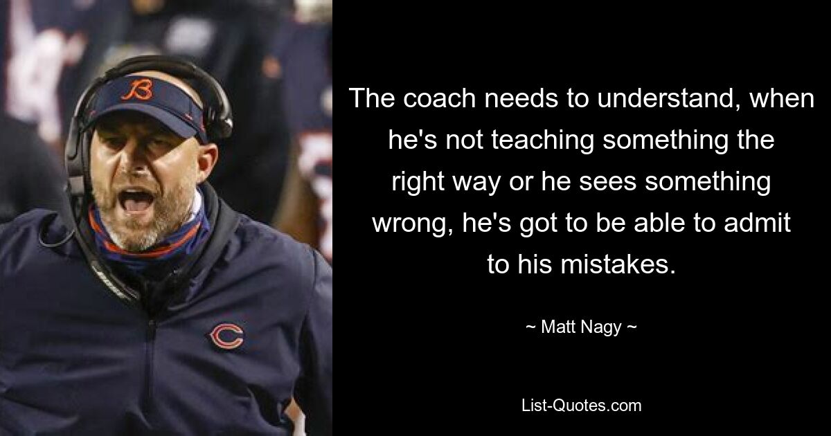 The coach needs to understand, when he's not teaching something the right way or he sees something wrong, he's got to be able to admit to his mistakes. — © Matt Nagy